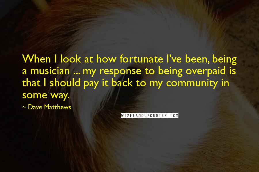 Dave Matthews Quotes: When I look at how fortunate I've been, being a musician ... my response to being overpaid is that I should pay it back to my community in some way.
