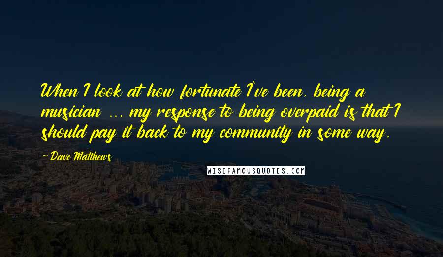 Dave Matthews Quotes: When I look at how fortunate I've been, being a musician ... my response to being overpaid is that I should pay it back to my community in some way.