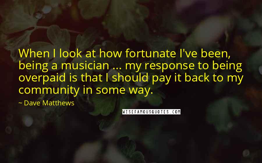 Dave Matthews Quotes: When I look at how fortunate I've been, being a musician ... my response to being overpaid is that I should pay it back to my community in some way.