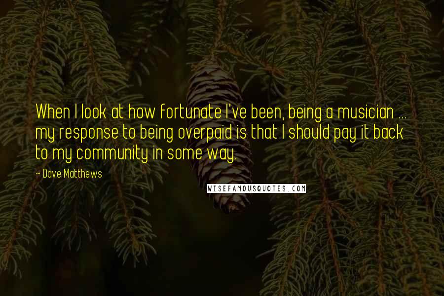 Dave Matthews Quotes: When I look at how fortunate I've been, being a musician ... my response to being overpaid is that I should pay it back to my community in some way.