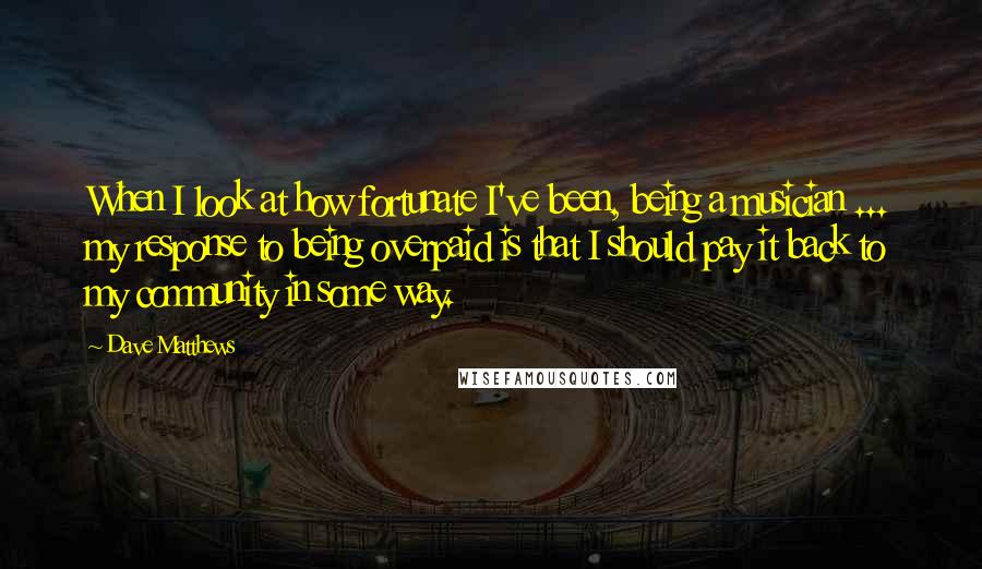 Dave Matthews Quotes: When I look at how fortunate I've been, being a musician ... my response to being overpaid is that I should pay it back to my community in some way.