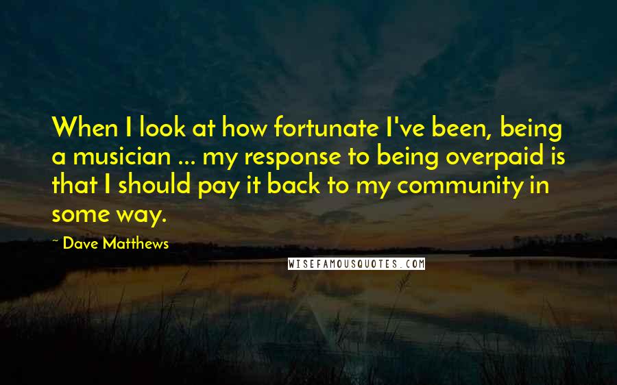 Dave Matthews Quotes: When I look at how fortunate I've been, being a musician ... my response to being overpaid is that I should pay it back to my community in some way.