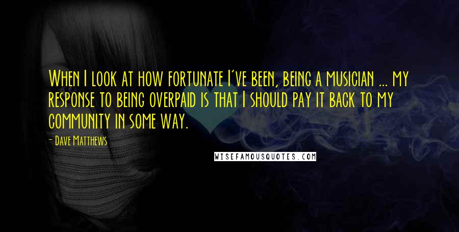 Dave Matthews Quotes: When I look at how fortunate I've been, being a musician ... my response to being overpaid is that I should pay it back to my community in some way.
