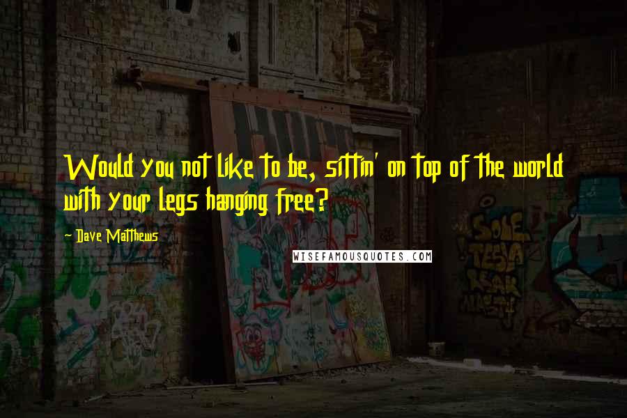 Dave Matthews Quotes: Would you not like to be, sittin' on top of the world with your legs hanging free?