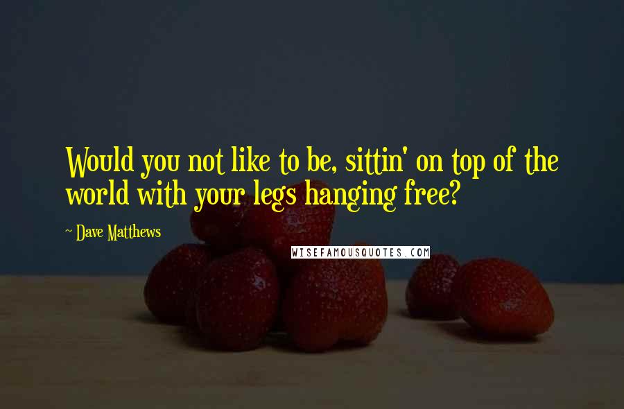 Dave Matthews Quotes: Would you not like to be, sittin' on top of the world with your legs hanging free?