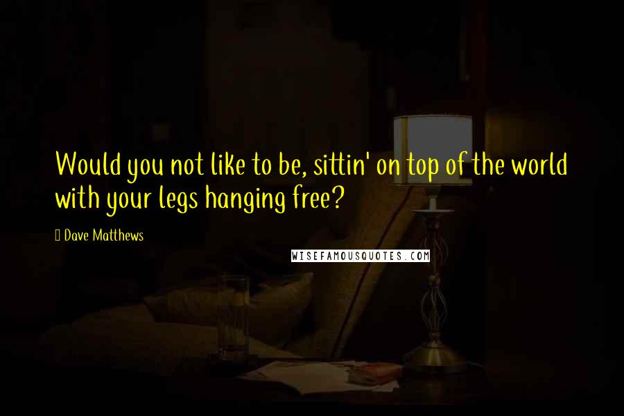 Dave Matthews Quotes: Would you not like to be, sittin' on top of the world with your legs hanging free?