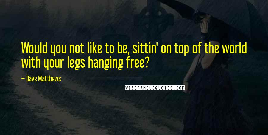 Dave Matthews Quotes: Would you not like to be, sittin' on top of the world with your legs hanging free?