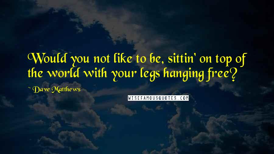 Dave Matthews Quotes: Would you not like to be, sittin' on top of the world with your legs hanging free?