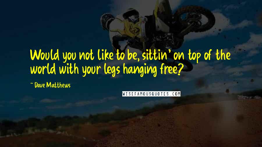 Dave Matthews Quotes: Would you not like to be, sittin' on top of the world with your legs hanging free?