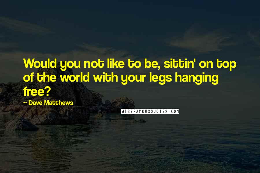 Dave Matthews Quotes: Would you not like to be, sittin' on top of the world with your legs hanging free?