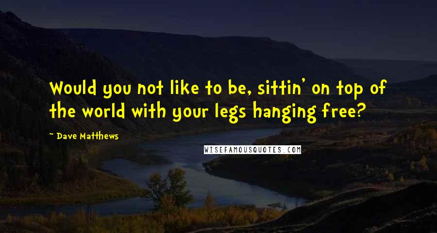 Dave Matthews Quotes: Would you not like to be, sittin' on top of the world with your legs hanging free?