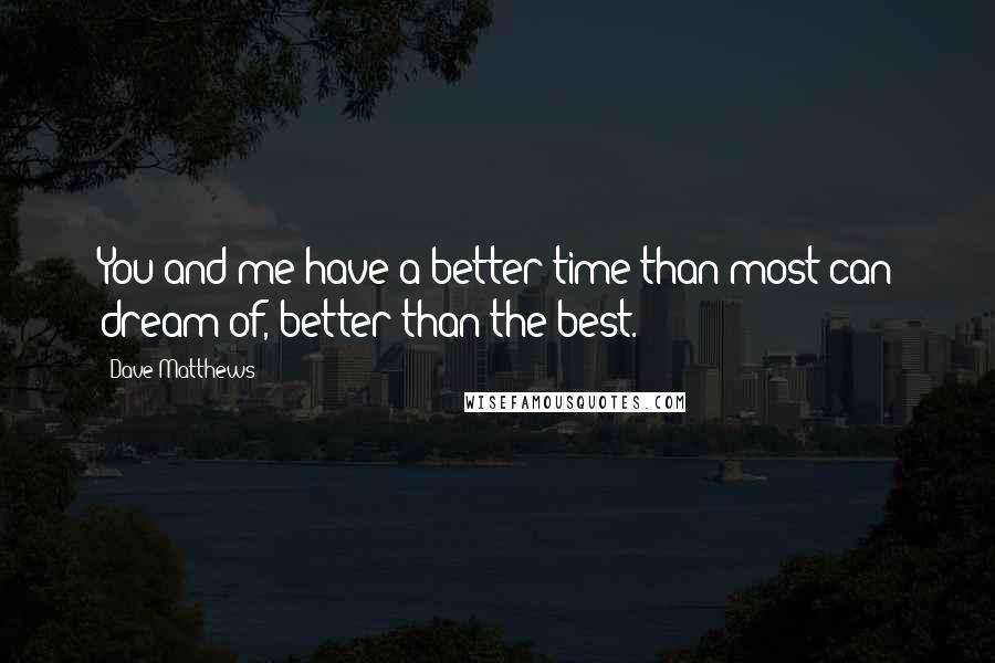 Dave Matthews Quotes: You and me have a better time than most can dream of, better than the best.