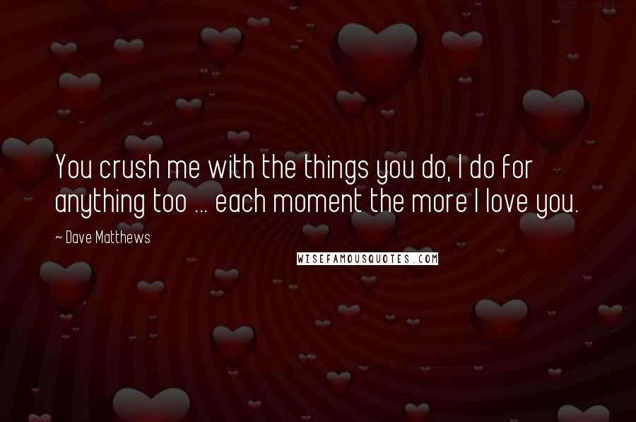 Dave Matthews Quotes: You crush me with the things you do, I do for anything too ... each moment the more I love you.