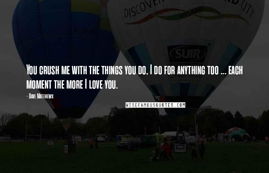 Dave Matthews Quotes: You crush me with the things you do, I do for anything too ... each moment the more I love you.