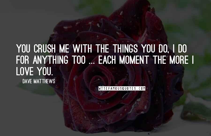 Dave Matthews Quotes: You crush me with the things you do, I do for anything too ... each moment the more I love you.