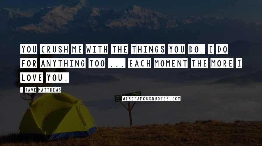 Dave Matthews Quotes: You crush me with the things you do, I do for anything too ... each moment the more I love you.