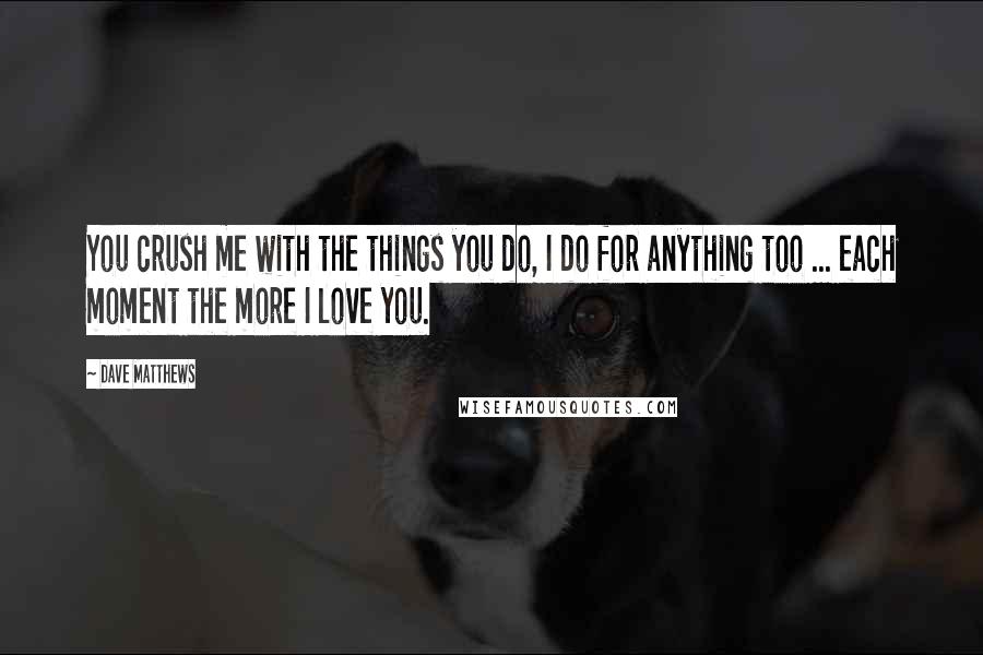 Dave Matthews Quotes: You crush me with the things you do, I do for anything too ... each moment the more I love you.