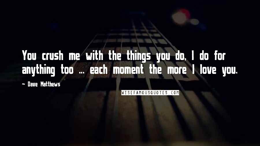 Dave Matthews Quotes: You crush me with the things you do, I do for anything too ... each moment the more I love you.