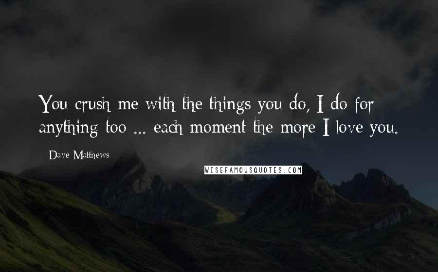 Dave Matthews Quotes: You crush me with the things you do, I do for anything too ... each moment the more I love you.