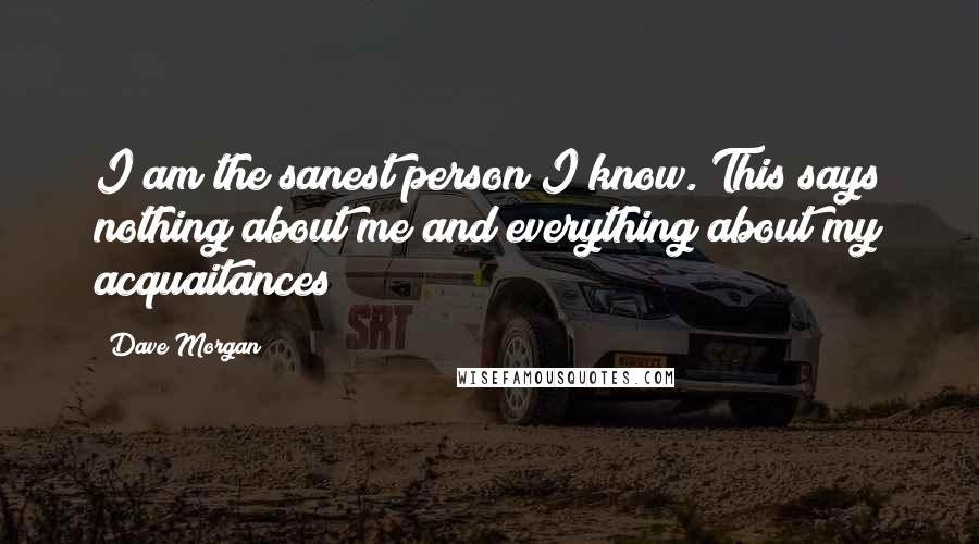 Dave Morgan Quotes: I am the sanest person I know. This says nothing about me and everything about my acquaitances
