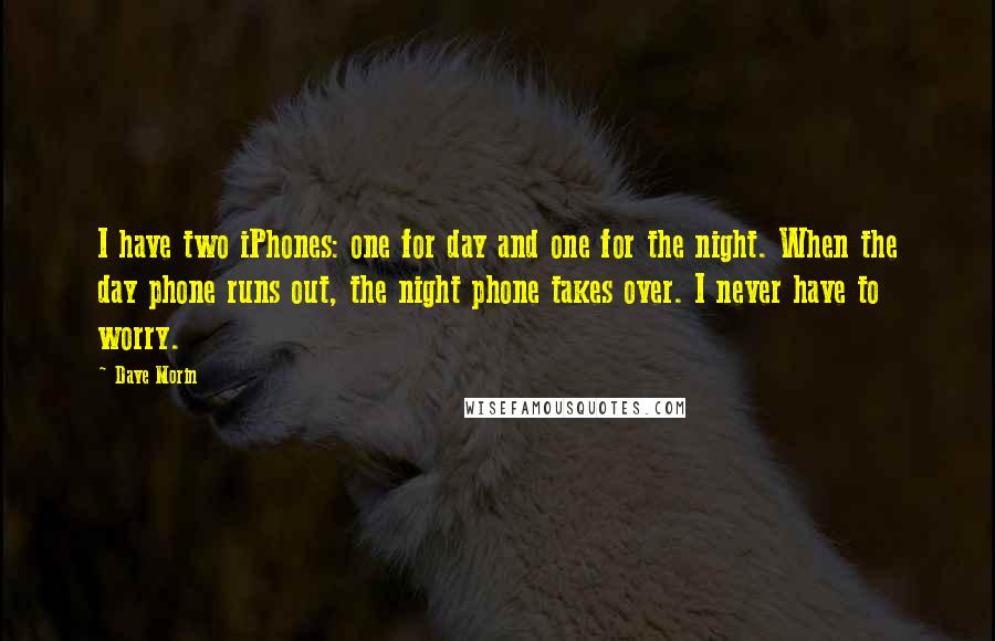 Dave Morin Quotes: I have two iPhones: one for day and one for the night. When the day phone runs out, the night phone takes over. I never have to worry.