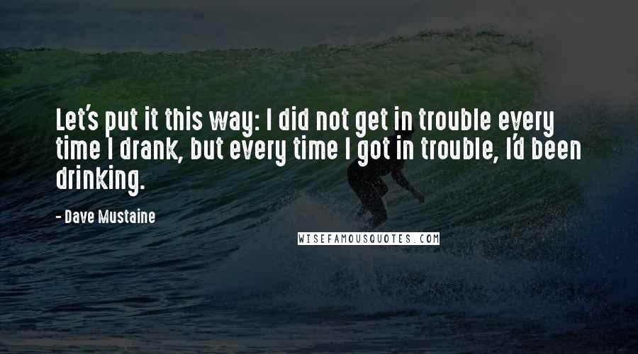 Dave Mustaine Quotes: Let's put it this way: I did not get in trouble every time I drank, but every time I got in trouble, I'd been drinking.