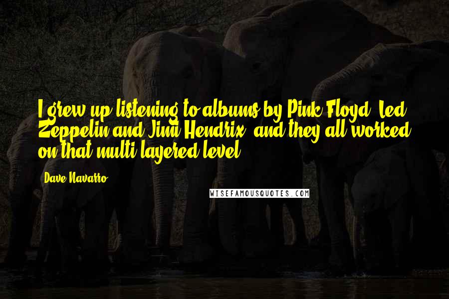 Dave Navarro Quotes: I grew up listening to albums by Pink Floyd, Led Zeppelin and Jimi Hendrix, and they all worked on that multi-layered level.