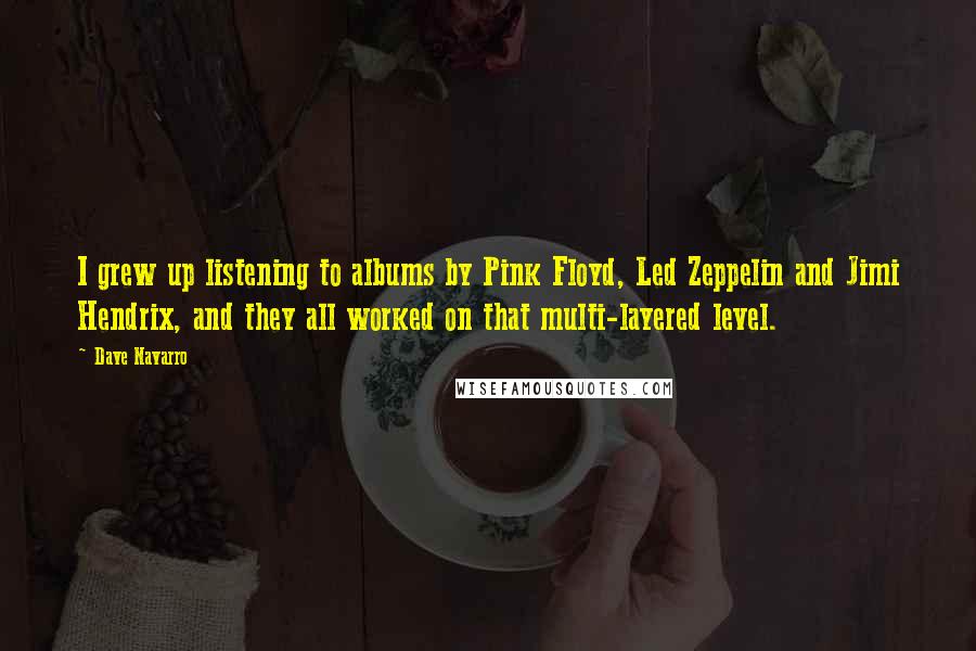 Dave Navarro Quotes: I grew up listening to albums by Pink Floyd, Led Zeppelin and Jimi Hendrix, and they all worked on that multi-layered level.