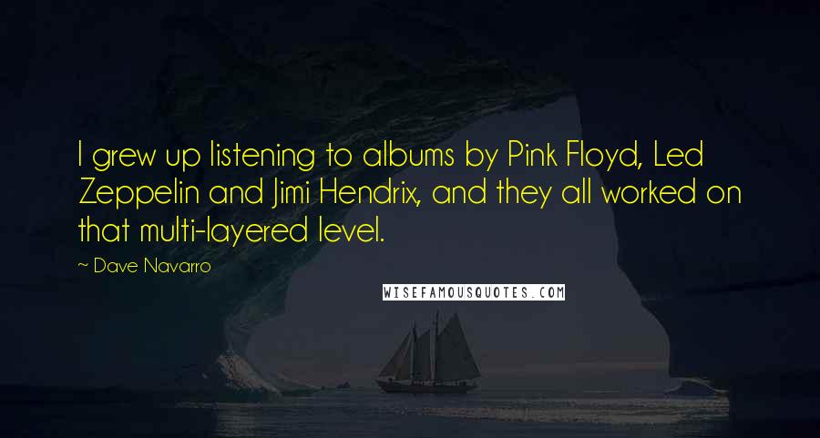Dave Navarro Quotes: I grew up listening to albums by Pink Floyd, Led Zeppelin and Jimi Hendrix, and they all worked on that multi-layered level.