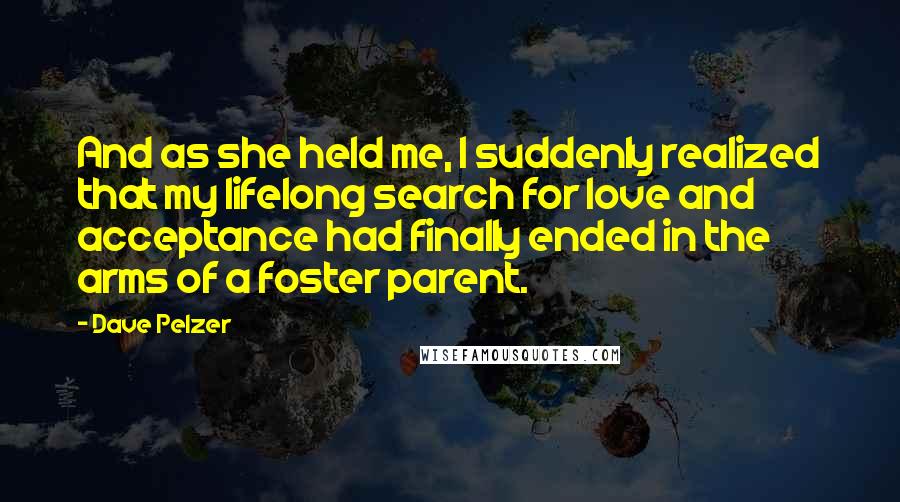 Dave Pelzer Quotes: And as she held me, I suddenly realized that my lifelong search for love and acceptance had finally ended in the arms of a foster parent.