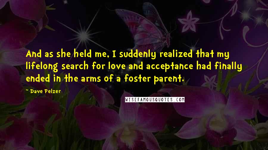 Dave Pelzer Quotes: And as she held me, I suddenly realized that my lifelong search for love and acceptance had finally ended in the arms of a foster parent.