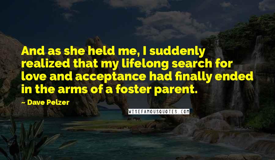 Dave Pelzer Quotes: And as she held me, I suddenly realized that my lifelong search for love and acceptance had finally ended in the arms of a foster parent.