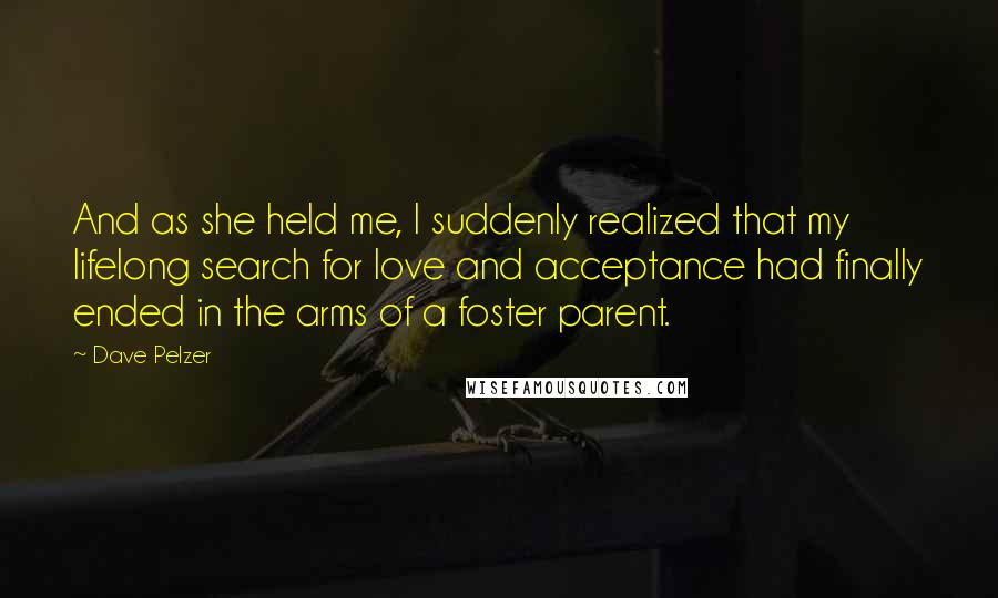 Dave Pelzer Quotes: And as she held me, I suddenly realized that my lifelong search for love and acceptance had finally ended in the arms of a foster parent.