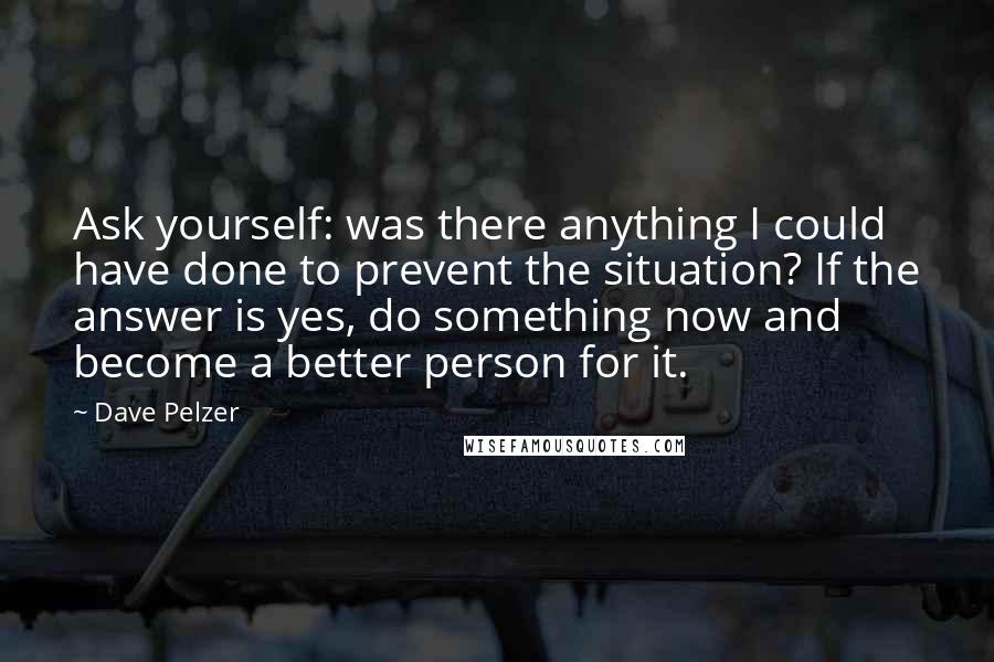 Dave Pelzer Quotes: Ask yourself: was there anything I could have done to prevent the situation? If the answer is yes, do something now and become a better person for it.