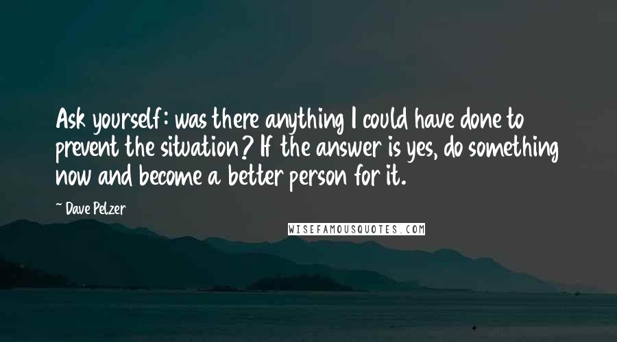 Dave Pelzer Quotes: Ask yourself: was there anything I could have done to prevent the situation? If the answer is yes, do something now and become a better person for it.