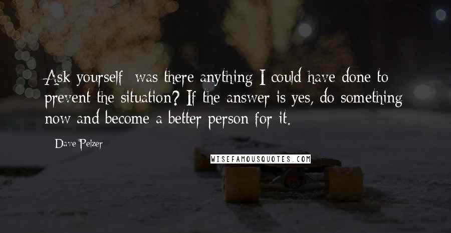 Dave Pelzer Quotes: Ask yourself: was there anything I could have done to prevent the situation? If the answer is yes, do something now and become a better person for it.