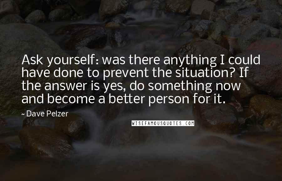 Dave Pelzer Quotes: Ask yourself: was there anything I could have done to prevent the situation? If the answer is yes, do something now and become a better person for it.