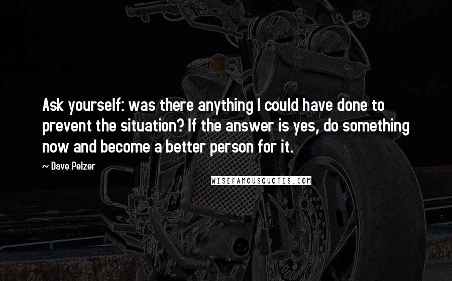 Dave Pelzer Quotes: Ask yourself: was there anything I could have done to prevent the situation? If the answer is yes, do something now and become a better person for it.