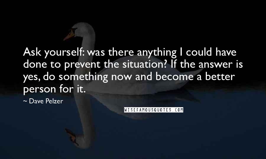 Dave Pelzer Quotes: Ask yourself: was there anything I could have done to prevent the situation? If the answer is yes, do something now and become a better person for it.