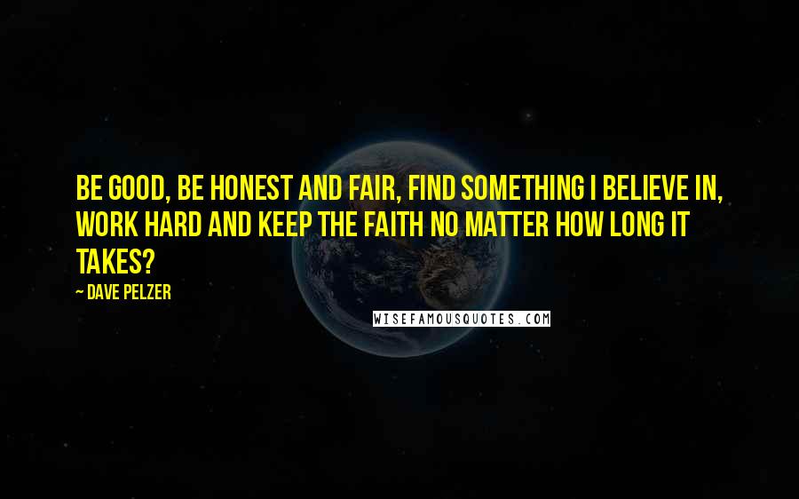 Dave Pelzer Quotes: Be good, be honest and fair, find something I believe in, work hard and keep the faith no matter how long it takes?