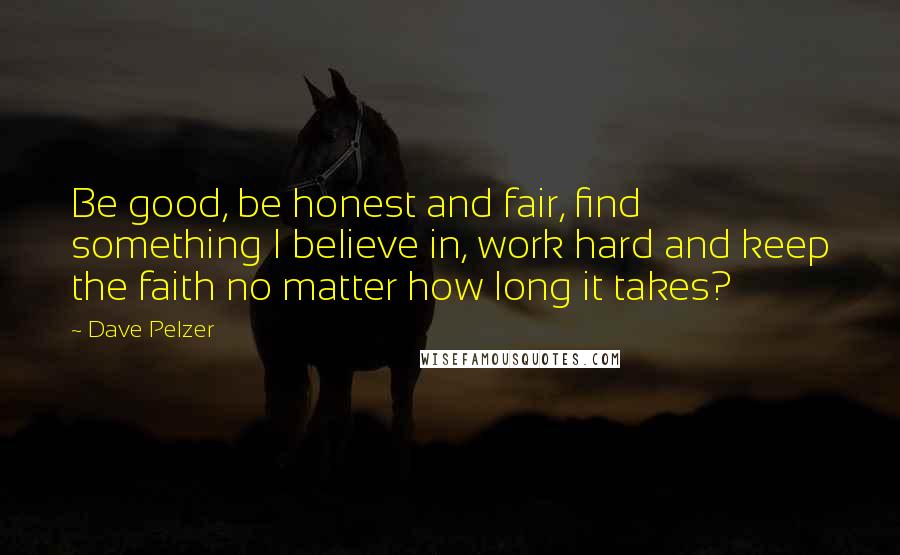 Dave Pelzer Quotes: Be good, be honest and fair, find something I believe in, work hard and keep the faith no matter how long it takes?