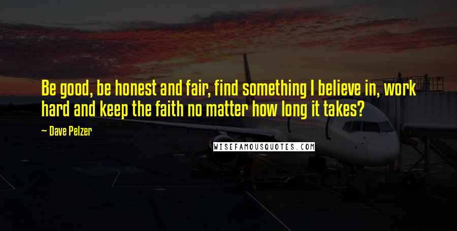 Dave Pelzer Quotes: Be good, be honest and fair, find something I believe in, work hard and keep the faith no matter how long it takes?