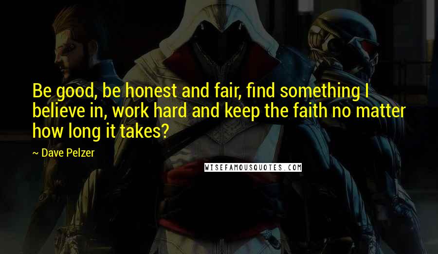 Dave Pelzer Quotes: Be good, be honest and fair, find something I believe in, work hard and keep the faith no matter how long it takes?