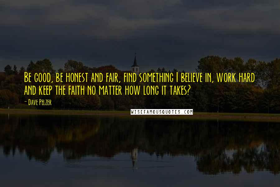 Dave Pelzer Quotes: Be good, be honest and fair, find something I believe in, work hard and keep the faith no matter how long it takes?