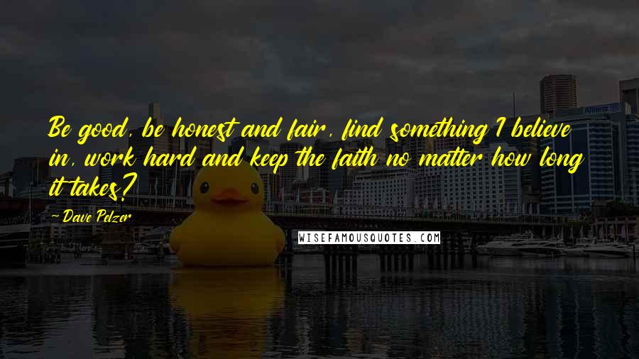 Dave Pelzer Quotes: Be good, be honest and fair, find something I believe in, work hard and keep the faith no matter how long it takes?