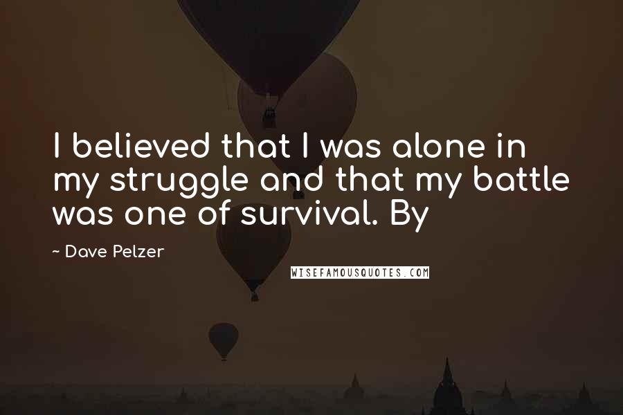 Dave Pelzer Quotes: I believed that I was alone in my struggle and that my battle was one of survival. By