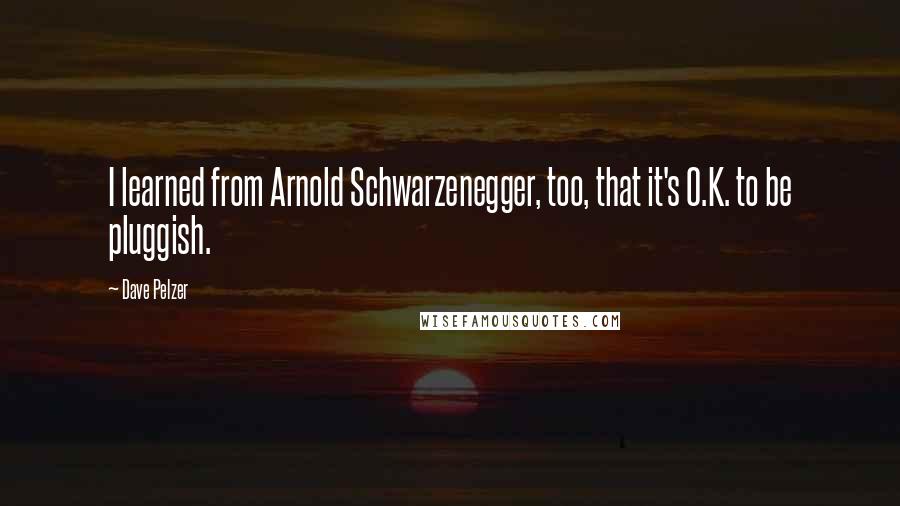 Dave Pelzer Quotes: I learned from Arnold Schwarzenegger, too, that it's O.K. to be pluggish.