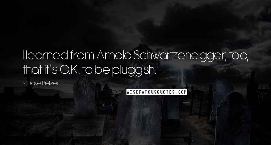 Dave Pelzer Quotes: I learned from Arnold Schwarzenegger, too, that it's O.K. to be pluggish.