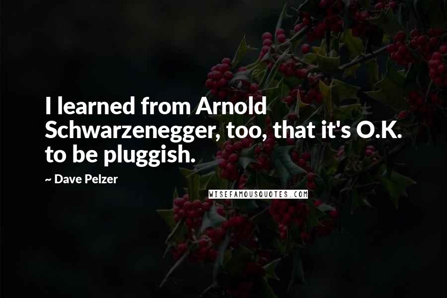 Dave Pelzer Quotes: I learned from Arnold Schwarzenegger, too, that it's O.K. to be pluggish.