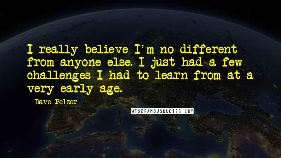 Dave Pelzer Quotes: I really believe I'm no different from anyone else. I just had a few challenges I had to learn from at a very early age.